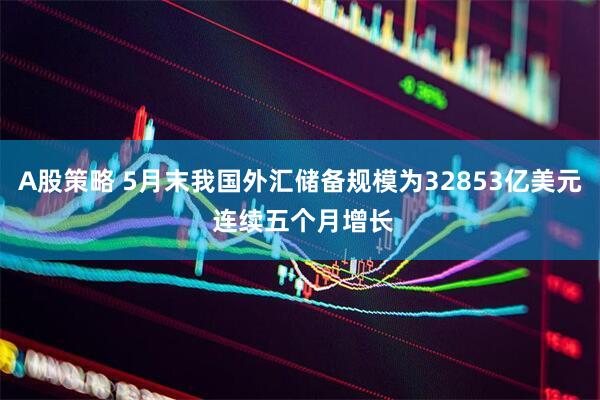 A股策略 5月末我国外汇储备规模为32853亿美元 连续五个月增长
