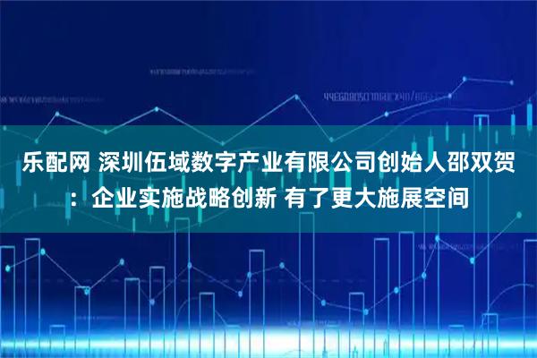 乐配网 深圳伍域数字产业有限公司创始人邵双贺：企业实施战略创新 有了更大施展空间