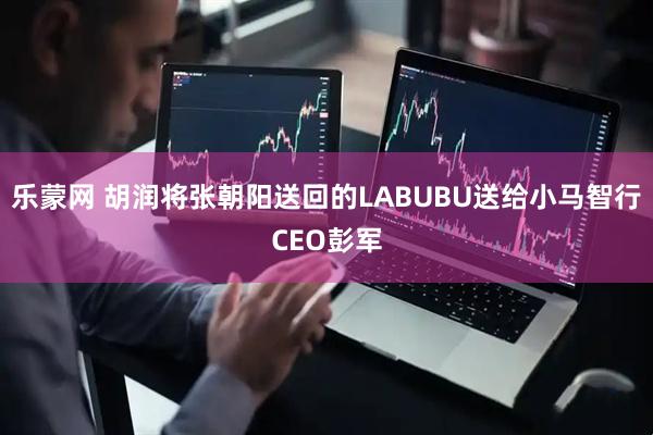 乐蒙网 胡润将张朝阳送回的LABUBU送给小马智行CEO彭军