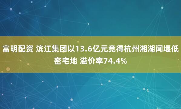 富明配资 滨江集团以13.6亿元竞得杭州湘湖闻堰低密宅地 溢价率74.4%
