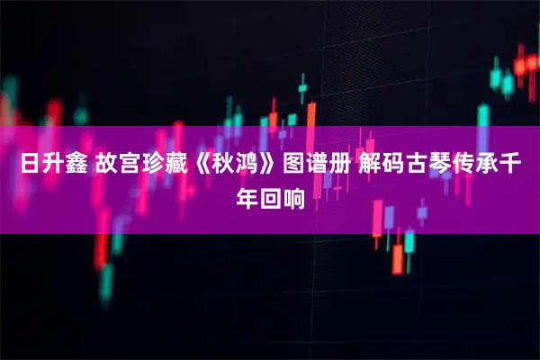 日升鑫 故宫珍藏《秋鸿》图谱册 解码古琴传承千年回响