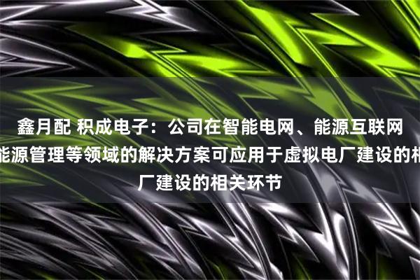 鑫月配 积成电子：公司在智能电网、能源互联网、综合能源管理等领域的解决方案可应用于虚拟电厂建设的相关环节