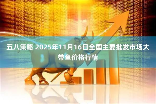 五八策略 2025年11月16日全国主要批发市场大带鱼价格行情