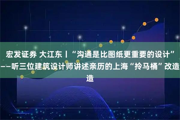 宏发证券 大江东丨“沟通是比图纸更重要的设计”——听三位建筑设计师讲述亲历的上海“拎马桶”改造
