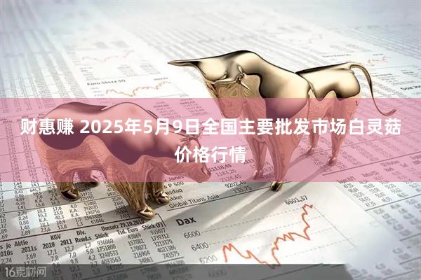 财惠赚 2025年5月9日全国主要批发市场白灵菇价格行情