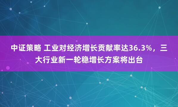 中证策略 工业对经济增长贡献率达36.3%，三大行业新一轮稳增长方案将出台