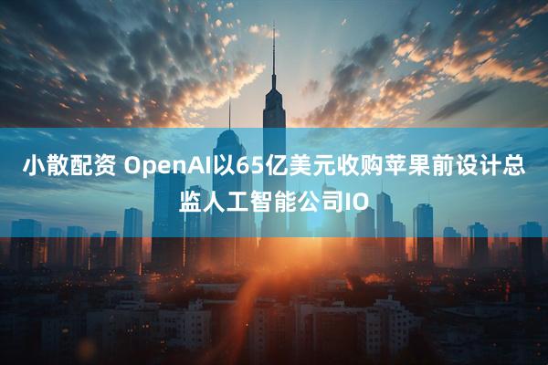 小散配资 OpenAI以65亿美元收购苹果前设计总监人工智能公司IO
