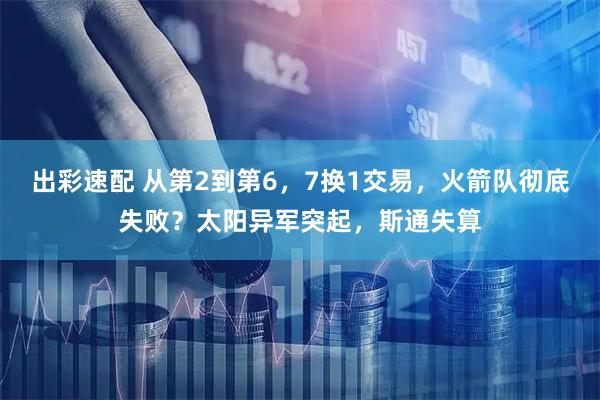 出彩速配 从第2到第6,7换1交易,火箭队彻底失败?太阳异军突起,斯通失算