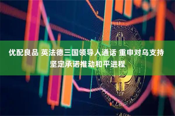 优配良品 英法德三国领导人通话 重申对乌支持 坚定承诺推动和平进程