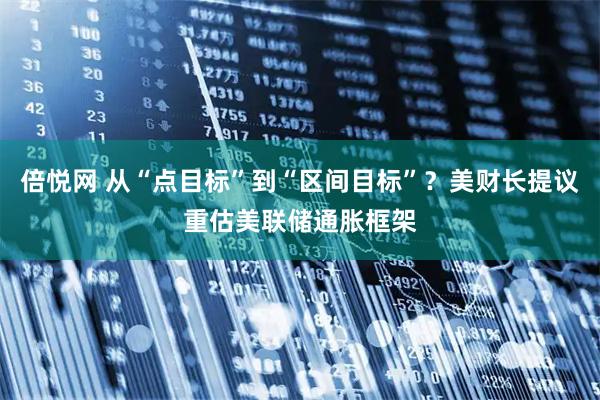 倍悦网 从“点目标”到“区间目标”？美财长提议重估美联储通胀框架