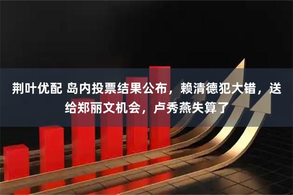 荆叶优配 岛内投票结果公布，赖清德犯大错，送给郑丽文机会，卢秀燕失算了