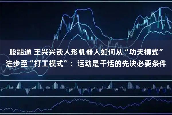 股融通 王兴兴谈人形机器人如何从“功夫模式”进步至“打工模式”:运动是干活的先决必要条件
