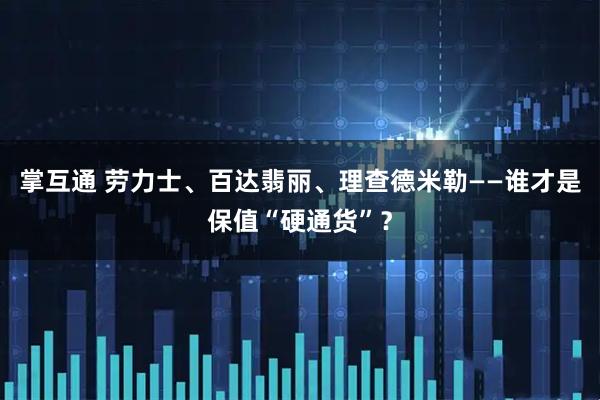 掌互通 劳力士、百达翡丽、理查德米勒——谁才是保值“硬通货”?