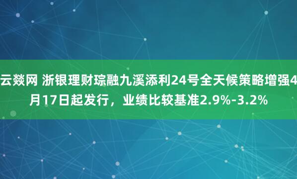 云燚网 浙银理财琮融九溪添利24号全天候策略增强4月17日起发行，业绩比较基准2.9%-3.2%