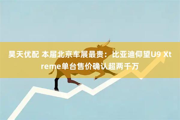 昊天优配 本届北京车展最贵：比亚迪仰望U9 Xtreme单台售价确认超两千万