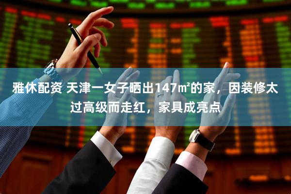 雅休配资 天津一女子晒出147㎡的家，因装修太过高级而走红，家具成亮点
