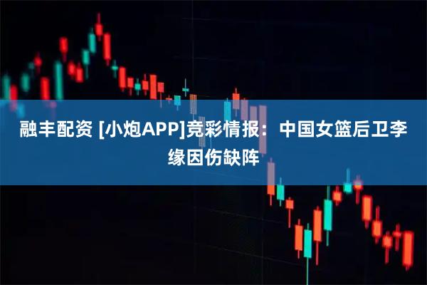 融丰配资 [小炮APP]竞彩情报：中国女篮后卫李缘因伤缺阵